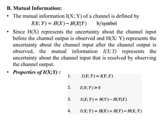 B. Mutual Information:
• The mutual information I(X; Y) of a channel is defined by
• Since H(X) represents the uncertainty about the channel input
before the channel output is observed and H(X/ Y) represents the
uncertainty about the channel input after the channel output is
observed, the mutual information I(X;Y) represents the
uncertainty about the channel input that is resolved by observing
the channel output.
• Properties of I(X;Y) :
 