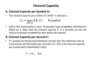 Channel Capacity
A. Channel Capacity per Symbol Cs:
• The channel capacity per symbol of a DMC is defined as
• where the maximization is over all possible input probability distributions
{P(Xi)} on X. Note that the channel capacity Cs is a function of only the
channel transition probabilities that define the channel.
B. Channel Capacity per Second C:
• If r symbols are being transmitted per second, then the maximum rate of
transmission of information per second is rCs. This is the channel capacity
per second and is denoted by C (b/s):
 