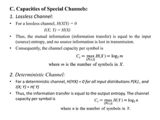 C. Capacities of Special Channels:
1. Lossless Channel:
• For a lossless channel, H(XlY) = 0
I(X; Y) = H(X)
• Thus, the mutual information (information transfer) is equal to the input
(source) entropy, and no source information is lost in transmission.
• Consequently, the channel capacity per symbol is
2. Deterministic Channel:
• For a deterministic channel, H(YIX) = 0 for all input distributions P(Xi) , and
I(X; Y) = H( Y)
• Thus, the information transfer is equal to the output entropy. The channel
capacity per symbol is
 