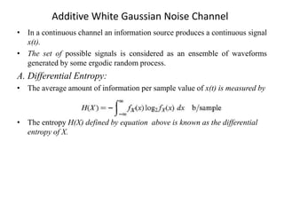 Additive White Gaussian Noise Channel
• In a continuous channel an information source produces a continuous signal
x(t).
• The set of possible signals is considered as an ensemble of waveforms
generated by some ergodic random process.
A. Differential Entropy:
• The average amount of information per sample value of x(t) is measured by
• The entropy H(X) defined by equation above is known as the differential
entropy of X.
 