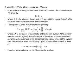 B. Additive White Gaussian Noise Channel
• In an additive white gaussian noise (A WGN ) channel, the channel output
Y is given by
Y= X + n
• where X is the channel input and n is an additive band-limited white
Gaussian noise with zero mean and variance σ2.
• The capacity Cs of an AWGN channel is given by
• where SIN is the signal-to-noise ratio at the channel output. If the channel
bandwidth B Hz is fixed, then the output y(t) is also a band-limited signal
completely characterized by its periodic sample values taken at the Nyquist
rate 2B samples/s. Then the capacity C (b/s) of the AWGN channel is given
by
• Equation above is known as the Shannon-Hartley law.
 