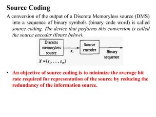 Source Coding
A conversion of the output of a Discrete Memoryless source (DMS)
into a sequence of binary symbols (binary code word) is called
source coding. The device that performs this conversion is called
the source encoder (figure below).
• An objective of source coding is to minimize the average bit
rate required for representation of the source by reducing the
redundancy of the information source.
 