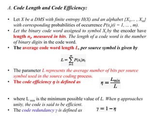 A. Code Length and Code Efficiency:
• Let X be a DMS with finite entropy H(X) and an alphabet {X1,... , Xm}
with corresponding probabilities of occurrence P(xi)(i = 1, ... , m).
• Let the binary code word assigned to symbol Xi by the encoder have
length ni, measured in bits. The length of a code word is the number
of binary digits in the code word.
• The average code word length L, per source symbol is given by
• The parameter L represents the average number of bits per source
symbol used in the source coding process.
• The code efficiency ŋ is defined as
• where L min is the minimum possible value of L. When ŋ approaches
unity, the code is said to be efficient.
• The code redundancy γ is defined as
 