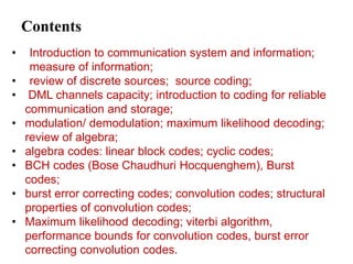 Contents
• Introduction to communication system and information;
measure of information;
• review of discrete sources; source coding;
• DML channels capacity; introduction to coding for reliable
communication and storage;
• modulation/ demodulation; maximum likelihood decoding;
review of algebra;
• algebra codes: linear block codes; cyclic codes;
• BCH codes (Bose Chaudhuri Hocquenghem), Burst
codes;
• burst error correcting codes; convolution codes; structural
properties of convolution codes;
• Maximum likelihood decoding; viterbi algorithm,
performance bounds for convolution codes, burst error
correcting convolution codes.
 