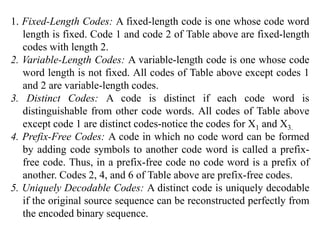 1. Fixed-Length Codes: A fixed-length code is one whose code word
length is fixed. Code 1 and code 2 of Table above are fixed-length
codes with length 2.
2. Variable-Length Codes: A variable-length code is one whose code
word length is not fixed. All codes of Table above except codes 1
and 2 are variable-length codes.
3. Distinct Codes: A code is distinct if each code word is
distinguishable from other code words. All codes of Table above
except code 1 are distinct codes-notice the codes for X1 and X3.
4. Prefix-Free Codes: A code in which no code word can be formed
by adding code symbols to another code word is called a prefix-
free code. Thus, in a prefix-free code no code word is a prefix of
another. Codes 2, 4, and 6 of Table above are prefix-free codes.
5. Uniquely Decodable Codes: A distinct code is uniquely decodable
if the original source sequence can be reconstructed perfectly from
the encoded binary sequence.
 