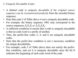 5. Uniquely Decodable Codes:
• A distinct code is uniquely decodable if the original source
sequence can be reconstructed perfectly from the encoded binary
sequence.
• Note that code 3 of Table above is not a uniquely decodable code.
• For example, the binary sequence 1001 may correspond to the
source sequences X2X3X2 or X2X1XIX2.
• A sufficient condition to ensure that a code is uniquely decodable
is that no code word is a prefix of another.
• Thus, the prefix-free codes 2, 4, and 6 are uniquely decodable
codes.
• Note that the prefix-free condition is not a necessary condition
for unique decodability.
• For example, code 5 of Table above does not satisfy the prefix-
free condition, and yet it is uniquely decodable since the bit 0
indicates the beginning of each code word of the code.
 