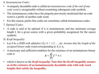 6. Instantaneous Codes:
• A uniquely decodable code is called an instantaneous code if the end of any
code word is recognizable without examining subsequent code symbols.
• The instantaneous codes have the property previously mentioned that no code
word is a prefix of another code word.
• For this reason, prefix-free codes are sometimes called instantaneous codes.
7. Optimal Codes:
• A code is said to be optimal if it is instantaneous and has minimum average
length L for a given source with a given probability assignment for the source
symbols.
D. Kraft Inequality:
• Let X be a DMS with alphabet {Xi} (i = 1,2, ... ,m). Assume that the length of the
assigned binary code word corresponding to Xi is ni.
• A necessary and sufficient condition for the existence of an instantaneous binary
code is
• which is known as the Kraft inequality. Note that the Kraft inequality assures
us of the existence of an instantaneously decodable code with code word
lengths that satisfy the inequality.
 