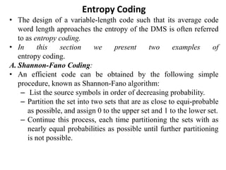 Entropy Coding
• The design of a variable-length code such that its average code
word length approaches the entropy of the DMS is often referred
to as entropy coding.
• In this section we present two examples of
entropy coding.
A. Shannon-Fano Coding:
• An efficient code can be obtained by the following simple
procedure, known as Shannon-Fano algorithm:
– List the source symbols in order of decreasing probability.
– Partition the set into two sets that are as close to equi-probable
as possible, and assign 0 to the upper set and 1 to the lower set.
– Continue this process, each time partitioning the sets with as
nearly equal probabilities as possible until further partitioning
is not possible.
 