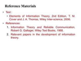 Reference Materials
• Text :
• Elements of Information Theory, 2nd Edition, T. M.
Cover and J. A. Thomas, Wiley Inter-science, 2006.
• References:
1. Information Theory and Reliable Communication,
Robert G. Gallager, Wiley Text Books, 1968.
2. Relevant papers in the development of information
theory.
 