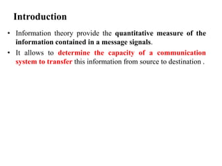 Introduction
• Information theory provide the quantitative measure of the
information contained in a message signals.
• It allows to determine the capacity of a communication
system to transfer this information from source to destination .
 