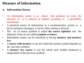 Measure of Information
A. Information Source
• An information source is an object that produces an event, the
outcome of it is selected at random according to a probability
distribution.
• A practical source of information in a communication system is a
device produces messages, it can be either analog or discrete.
• The set of source symbols is called the source alphabet and the
elements of the set are called symbols or letters.
• Information source can be classified as having memory and memory
less.
• A source with memory is one for which the current symbol depends on
the previous symbols.
• A memory less source is one for which each symbol produced is
independent of the previous symbols .
 