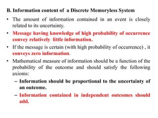 B. Information content of a Discrete Memoryless System
• The amount of information contained in an event is closely
related to its uncertainty.
• Message having knowledge of high probability of occurrence
convey relatively little information.
• If the message is certain (with high probability of occurrence) , it
conveys zero information.
• Mathematical measure of information should be a function of the
probability of the outcome and should satisfy the following
axioms:
– Information should be proportional to the uncertainty of
an outcome.
– Information contained in independent outcomes should
add.
 