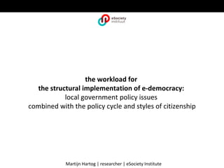 the workload for
  the structural implementation of e-democracy:
           local government policy issues
combined with the policy cycle and styles of citizenship




            Martijn Hartog | researcher | eSociety Institute
 