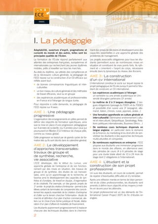 GUIDE DES ÉTUDES




I. La pédagogie
Adaptabilité, ouverture d’esprit, pragmatisme et                ment des prises de décisions et développent ainsi des
curiosité du monde et des autres, telles sont les               capacités essentielles à une approche globale des
principales qualités de l’Ecéen.                                problèmes de management.
La formation de l’École répond parfaitement aux                 Les projets associatifs obligatoires pour tous les étu-
attentes des entreprises françaises, européennes et             diants permettent aussi de nombreuses mises en
internationales qui recherchent des jeunes diplômés             situation et constituent de vrais points forts. Ils ryth-
mobiles, prêts à travailler sur tous les marchés.               ment et « cimentent » l’esprit de corps, nécessaire
Au-delà du diplôme, qui atteste des compétences et              ensuite dans la dynamique du réseau des Anciens.
de la nécessaire culture générale, la pédagogie de
l’ECE repose sur la construction d’un CV efﬁcace qui
                                                                AXE 3 : La construction
reﬂète avant tout :                                             d’un cv international
                                                                L’international constitue le socle sur lequel repose le
• de bonnes connaissances linguistiques et inter-
                                                                projet pédagogique de l’École puisqu’il permet à l’étu-
  culturelles
                                                                diant de construire un CV international.
• un bon niveau de culture générale et des méthodes
                                                                • Les expériences académiques à l’étranger :
  de travail efﬁcaces, seul ou en groupe
                                                                  un semestre ou une année académique en Uni-
• des expériences académiques et professionnelles                 versité étrangère partenaire (3e année)
  en France et à l’étranger de longue durée.
                                                                • La maîtrise de 2 à 3 langues étrangères : 2 lan-
Pour répondre à cette demande, la pédagogie de                    gues obligatoires (passage du TOEFL et du TOEIC)
l’ECE repose sur 4 axes :                                         et possibilité d’en suivre une 3e (espagnol, alle-
                                                                  mand, italien, chinois, russe, japonais, arabe...)
AXE 1 : Une pédagogie
progressive                                                     • Une formation approfondie en culture générale et
                                                                  inter-culturalité (Séminaires environnement cultu-
L’organisation des enseignements en pôles permet de
                                                                  rel et interculturel, Géopolitique, Geostrategy, Rela-
déﬁnir des objectifs de formation spéciﬁques, ainsi
                                                                  tions politiques internationales, Business Ethics…)
que la mise en place d’une progression pédagogique
sur 4 années de scolarité, (ou 5 années pour ceux qui           • De nombreux cours techniques dispensés en
poursuivent en Master 2) à l’intérieur de chaque pôle,            langue anglaise, en particulier dans le domaine
comme au niveau global.                                           de la ﬁnance, du marketing et du droit aﬁn de sen-
                                                                  sibiliser les étudiants à des approches techniques
Cette progression se traduit par de grands cycles de for-
                                                                  multiculturelles et comparées
mation tels qu’ils sont décrits dans le calendrier général.
                                                                • De nombreuses expériences en entreprise : l’ECE
AXE 2 : Le développement                                          propose aux étudiants une immersion progressive
d’approches transversales :                                       dans le monde des affaires, en alternance avec
                                                                  des périodes de cours (4 à 6 périodes de stage
travaux de groupe et                                              pour une durée totale allant de 13 à 24 mois de
de synthèse, recherche,                                           stage dont 2 obligatoires à l’international).
vie associative
L’ECE développe, dès le début du cursus, une                    AXE 4 : L’étudiant et la
approche globale de l’entreprise et de son fonction-            construction de son projet
nement par des mises en situation, des travaux de               professionnel
groupe et de synthèse, des études de cas transver-
                                                                Un suivi des étudiants, en cours de scolarité, permet
sales, ainsi qu’un apprentissage de la recherche, et
                                                                de repérer d’éventuelles difﬁcultés et d’y remédier.
favorise ainsi le développement des capacités de syn-
thèse et d’analyse, de travail en équipe, d’organisation        Après une réﬂexion menée en terme de bilan person-
et de créativité. Par exemple, un des grands projets de         nel et de cibles professionnelles, les étudiants sont
1re année - le projet de création d’entreprise - permet à des   amenés à déﬁnir leurs objectifs et les moyens à met-
élèves sortant de terminales de comprendre très concrè-         tre en œuvre pour les atteindre.
tement les aspects essentiels de la création d’entreprise       Ce projet professionnel est un des éléments de l’In-
et d’aller sur le terrain chercher l’information : étude de     ternational Career Project (ICP) de ﬁn d’études en
marché et déﬁnition d’un plan d’action commercial, ate-         anglais.
liers sur le choix d’une forme juridique et ﬁscale, élabo-
ration d’un plan d’affaire et modalités de ﬁnancement.
Les étudiants apprennent progressivement à replacer
chacune des techniques étudiées dans le chemine-

2
 