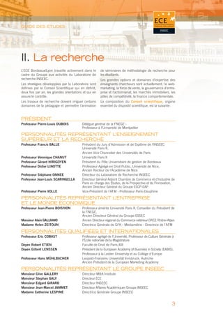 GUIDE DES ÉTUDES




II. La recherche
L’ECE Bordeaux/Lyon travaille activement dans le       de séminaires de méthodologie de recherche pour
cadre du Groupe aux activités du Laboratoire de        les étudiants.
recherche INSEEC.                                      Les grandes options et domaines d’expertise des
Les stratégies développées par le Laboratoire sont     enseignants chercheurs sont actuellement : le web-
déﬁnies par le Conseil Scientiﬁque qui en déﬁnit,      marketing, la force de vente, la gouvernance d’entre-
deux fois par an, les grandes orientations et qui en   prise et l’actionnariat, les marchés immobiliers, les
assure le contrôle.                                    pôles de compétitivité, la ﬁnance comportementale.
Les travaux de recherche doivent irriguer certains     La composition du Conseil scientifique, organe
domaines de la pédagogie et permettre l’animation      essentiel du dispositif scientiﬁque, est la suivante :


PRÉSIDENT
Professeur Pierre-Louis DUBOIS            Délégué général de la FNEGE -
                                          Professeur à l’Université de Montpellier

PERSONNALITÉS REPRÉSENTANT L’ENSEIGNEMENT
SUPÉRIEUR ET LA RECHERCHE
Professeur Francis BALLE                  Président du Jury d’Admission et de Diplôme de l’INSEEC
                                          Université Paris II,
                                          Ancien Vice Chancelier des Universités de Paris
Professeur Véronique CHANUT               Université Paris II
Professeur Gérard HIRIGOYEN               Président du Pôle Universitaire de gestion de Bordeaux
Professeur Didier LINOTTE                 Professeur Agrégé en Droit Public, Université de Nice,
                                          Ancien Recteur de l’Académie de Nice
Professeur Stéphane ONNEE                 Directeur du Laboratoire de Recherche INSEEC
Professeur Jean-Louis SCARINGELLA         Directeur Général Adjoint Chambre de Commerce et d’Industrie de
                                          Paris en charge des Études, de la Prospective et de l’Innovation,
                                          Ancien Directeur Général du Groupe ESCP-EAP
Professeur Pierre VOLLE                   Vice-Président de l’AFM - Professeur Paris-Dauphine

PERSONNALITÉS REPRÉSENTANT L’ENTREPRISE
ET LE MONDE ÉCONOMIQUE
Professeur Jean-Pierre BOISIVON           Professeur émérite Université Paris II, Conseiller du Président de
                                          la FNEGE,
                                          Ancien Directeur Général du Groupe ESSEC
Monsieur Alain GALLIANO                   Ancien Directeur régional du Commerce extérieur DRCE Rhône-Alpes
Madame Helen ZEITOUN                      Directrice Générale de GFK - Médiamétrie - Directrice de l’AFM

PERSONNALITÉS QUALIFIÉES ET INTERNATIONALES
Professeur Eric COBAST                    Professeur agrégé de l’Université, Professeur de Culture Générale à
                                          l’École nationale de la Magistrature
Doyen Robert ETIEN                        Faculté de Droit de Paris XIII
Doyen Gilbert LENSSEN                     Président de la European Academy of Business in Society (EABIS),
                                          Professeur à la Leiden University et au Collège d’Europe
Professeur Hans MÜHLBACHER                Leopold-Franzens Universität Innsbruck, Autriche
                                          Ancien Président de la European Marketing Academy

PERSONNALITÉS REPRÉSENTANT LE GROUPE INSEEC
Monsieur Clive GALLERY                    Directeur MBA Institute
Monsieur Stephan GALY                     Directeur ECE
Monsieur Edgard GIRARD                    Directeur INSEEC
Monsieur Jean-Marcel JAMMET               Directeur Affaires Académiques Groupe INSEEC
Madame Catherine LESPINE                  Directrice Générale Groupe INSEEC


                                                                                                           3
 