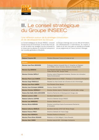 GUIDE DES ÉTUDES




III. Le conseil stratégique
du Groupe INSEEC
Une réﬂexion autour de la stratégie d’innovation
et de développement du Groupe
Le Conseil stratégique du Groupe INSEEC, composé            Le Groupe s’interroge ainsi sur son offre de formations,
d’acteurs de la vie économique, se réunit deux fois par     son développement à l’international, les moyens à
an afin de définir des stratégies à la fois innovantes et   mettre en jeu afin d’accroître sa notoriété et la lisibilité
en phase avec les attentes du monde de l’entreprise et      de ses programmes en France comme à l’étranger.
des nouvelles générations d’étudiants.


 Président

 Madame Françoise GRI                       Président Manpower France et Europe du Sud


 Membres

 Monsieur Jean-Pierre BOISIVON              Professeur émérite Université Paris II, Conseiller du Président
                                            de la FNEGE, Ancien Directeur Général du Groupe ESSEC

 Monsieur Guy BONASSI                       Vice-Président Directeur Général Business Solutions
                                            Thales Services SAS, Groupe Thales

 Monsieur Christian DAPILLY                 Directeur adjoint Ressources Humaines, Directeur de la formation
                                            Veolia Environnement

 Monsieur Pierre-Louis DUBOIS               Délégué Général de la FNEGE - Professeur à l’Université de Montpellier

 Monsieur Serge FENEUILLE                   Président du Haut Conseil de la Science et de la Technologie

 Monsieur Jean-Pierre GABEN                 Vice-Président Oliver Wyman

 Monsieur Jean-Christophe GARBINO           Directeur Général KIABI

 Monsieur Christian HERRAULT                Directeur Général adjoint, Président de l’activité plâtre Lafarge

 Madame Mari-Noëlle JEGO-LAVEISSIÈRE        Directrice Recherche et Développement Orange Labs

 Madame Laurence LAIGO                      Secrétaire Nationale CFDT

 Madame Catherine LESPINE                   Directrice Générale Groupe INSEEC

 Monsieur Jean MARGERIE                     Directeur Général Ucar

 Monsieur Michel MORVAN                     Directeur scientifique Veolia Environnement Recherche
                                            et Innovation

 Madame Catherine NÉDÉLEC                   Secrétaire Générale UFICT-CGT Mines Énergie

 Madame Florence PARLY                      Directrice Générale Air France Cargo

 Monsieur Alain REDHEUIL                    Président Redheuil & Associés

 Monsieur Pierre-Olivier ROUAUD             Rédacteur en Chef délégué L’Usine Nouvelle

 Monsieur Alain SIMON                       Directeur associé ACG - Ethnologie d’entreprise




4
 