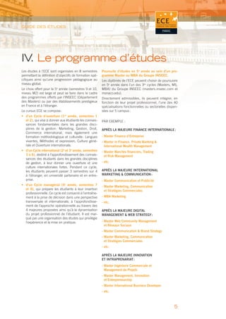 GUIDE DES ÉTUDES




IV Le programme d’études
  .
Les études à l’ECE sont organisées en 8 semestres        Poursuite d’études en 5e année au sein d’un pro-
permettant la déﬁnition d’objectifs de formation spé-    gramme Master ou MBA du Groupe INSEEC.
ciﬁques ainsi qu’une progression pédagogique au          Les diplômés de l’ECE peuvent choisir de poursuivre
niveau global.                                           en 5e année dans l’un des 3es cycles (Masters, MS,
Le choix offert pour la 5e année (semestres 9 et 10,     MBA) du Groupe INSEEC (masters.inseec.com et
niveau M2) est large et peut se faire dans le cadre      monaco.edu).
des programmes offerts par l’INSEEC (Département         Directement admissibles, ils peuvent intégrer, en
des Masters) ou par des établissements prestigieux       fonction de leur projet professionnel, l’une des 40
en France et à l’étranger.                               spécialisations fonctionnelles ou sectorielles dispen-
Le cursus ECE se compose :                               sées sur 5 campus :
• d’un Cycle d’ouverture (1re année, semestres 1
  et 2), qui vise à donner aux étudiants les connais-    PAR EXEMPLE :
  sances fondamentales dans les grandes disci-
  plines de la gestion : Marketing, Gestion, Droit,      APRÈS LA MAJEURE FINANCE INTERNATIONALE :
  Commerce international, mais également une
  formation méthodologique et culturelle : Langues       - Master Finance d’Entreprise
  vivantes, Méthodes et expression, Culture géné-        - Master in Finance, Private Banking &
  rale et Ouverture internationale.                        International Wealth Management
• d’un Cycle international (2e et 3e année, semestres    - Master Marchés ﬁnanciers, Trading
  3 à 6), destiné à l’approfondissement des connais-       et Risk Management
  sances des étudiants dans les grandes disciplines
  de gestion, à leur donner une ouverture et une         - etc.
  culture internationales fortes. Pendant ce cycle,
  les étudiants peuvent passer 3 semestres sur 4         APRÈS LA MAJEURE INTERNATIONAL
  à l’étranger, en université partenaire et en entre-    MARKETING & COMMUNICATION :
  prise.                                                 - Master Communication et Publicité
• d’un Cycle managérial (4e année, semestres 7           - Master Marketing, Communication
  et 8), qui prépare les étudiants à leur insertion        et Stratégies Commerciales
  professionnelle. Ce cycle est consacré à l’entraîne-
  ment à la prise de décision dans une perspective       - MBA Marketing
  transversale et internationale, à l’approfondisse-     - etc.
  ment de l’approche opérationnelle au travers des
  4 majeures proposées ainsi qu’à la dynamisation        APRÈS LA MAJEURE DIGITAL
  du projet professionnel de l’étudiant. Il est mar-     MANAGEMENT & WEB STRATEGY :
  qué par une organisation des études qui privilégie
  l’expérience et la mise en pratique.                   - Master Web Community Management
                                                           et Réseaux Sociaux
                                                         - Master Communication & Brand Strategy
                                                         - Master Marketing, Communication
                                                           et Stratégies Commerciales
                                                         - etc.

                                                         APRÈS LA MAJEURE INNOVATION
                                                         ET INTRAPRENARIAT :
                                                         - Master Ingénierie Commerciale et
                                                           Management de Projets
                                                         - Master Management, Innovation
                                                           et Entrepreneurship
                                                         - Master International Business Developer
                                                         - etc.



                                                                                                            5
 
