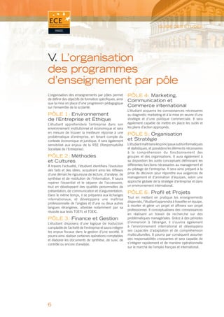 GUIDE DES ÉTUDES




V L’organisation
 .
des programmes
d’enseignement par pôle
L’organisation des enseignements par pôles permet           PÔLE 4 : Marketing,
de déﬁnir des objectifs de formation spéciﬁques, ainsi
                                                            Communication et
que la mise en place d’une progression pédagogique
sur l’ensemble de la scolarité.                             Commerce international
                                                            L’étudiant acquerra les connaissances nécessaires
PÔLE 1 : Environnement                                      au diagnostic marketing et à la mise en œuvre d’une
de l’Entreprise et Éthique                                  stratégie et d’une politique commerciale. Il sera
L’étudiant appréhendera l’entreprise dans son               également capable de mettre en place les outils et
environnement institutionnel et économique et sera          les plans d’action appropriés.
en mesure de trouver la meilleure réponse à une
                                                            PÔLE 5 : Organisation
problématique d’entreprise, en tenant compte du
contexte économique et juridique. Il sera également         et Stratégie
sensibilisé aux enjeux de la RSE (Responsabilité            L’étudiant maîtrisera les principaux outils informatiques
Sociétale de l’Entreprise).                                 et statistiques, et possèdera les éléments nécessaires
                                                            à la compréhension du fonctionnement des
PÔLE 2 : Méthodes                                           groupes et des organisations. Il aura également à
et Cultures                                                 sa disposition les outils conceptuels déﬁnissant les
À travers l’actualité, l’étudiant identiﬁera l’évolution    différentes fonctions nécessaires au management et
des faits et des idées, acquérant ainsi les réﬂexes         au pilotage de l’entreprise. Il sera ainsi préparé à la
d’une démarche rigoureuse de lecture, d’analyse, de         prise de décision pour répondre aux exigences de
synthèse et de restitution de l’information. Il saura       management et d’animation d’équipes, selon une
repérer l’essentiel et le séparer de l’accessoire,          approche globale de la stratégie d’entreprise et dans
tout en développant des qualités personnelles de            un environnement international.
présentation, de communication et d’argumentation.
                                                            PÔLE 6 : Proﬁl et Projets
Dans le même temps, il se préparera aux échanges
                                                            Tout en mettant en pratique les enseignements
internationaux, et développera une maîtrise
                                                            dispensés, l’étudiant apprendra à travailler en équipe,
professionnelle de l’anglais et d’une ou deux autres
                                                            à monter et gérer un projet et afﬁnera son projet
langues étrangères, attestée notamment par sa
                                                            professionnel. Il conceptualisera des connaissances
réussite aux tests TOEFL et TOEIC.
                                                            en réalisant un travail de recherche sur des
PÔLE 3 : Finance et Gestion                                 problématiques managériales. Grâce à des périodes
L’étudiant disposera d’une logique de traduction            d’immersion à l’étranger, il s’ouvrira également
comptable de l’activité de l’entreprise et saura intégrer   à l’environnement international et développera
les enjeux ﬁscaux dans la gestion d’une société. Il         ses capacités d’adaptation et de compréhension
pourra ainsi réaliser certaines opérations comptables       multiculturelles. Il pourra par conséquent assumer
et élaborer les documents de synthèse, de suivi, de         des responsabilités croissantes et sera capable de
contrôle ou encore d’analyse.                               s’intégrer rapidement et de manière opérationnelle
                                                            sur le marché de l’emploi français et international.




6
 