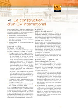GUIDE DES ÉTUDES




VI. La construction
d’un CV international
L’international constitue le socle même sur lequel repose      Étudier en
le projet pédagogique de l’École, le programme d’étude
                                                               université étrangère
offert à l’ECE développe une formation concrète, ouverte
sur le monde en proposant aux étudiants :                      En 3e année, les étudiants doivent effectuer un
                                                               semestre ou une année académique dans une uni-
• des outils pour mieux communiquer,                           versité partenaire. Bénéﬁciant de son accréditation
• des phases d’immersion pour mieux s’intégrer,                pour le programme Socrates-Erasmus et des accords
• des repères théoriques, techniques et culturels              noués par l’INSEEC, l’ECE propose 145  accords
  pour mieux comprendre,                                       d’échange dans le monde entier.
• des expériences en entreprise pour mettre en                 La concrétisation de ce départ est le résultat d’une
  application.                                                 réﬂexion menée dès la 2e année entre l’étudiant et la
                                                               direction de l’École ; des critères de sélection tels que
La maîtrise des                                                le niveau académique général atteint par l’étudiant à
langues étrangères                                             ce stade de ses études, le score obtenu au TOEFL,
Les étudiants ont pour objectif de maîtriser deux langues      mais également la motivation réelle et l’adéquation
étrangères et la possibilité d’en étudier une troisième.       avec le projet de l’étudiant sont pris en compte dans
                                                               l’affectation de leur université.
• L’enseignement de l’anglais, langue de travail à
  l’international, est intensif et obligatoire pour tous :     Les étudiants sélectionnés pour effectuer une année
                                                               entière à l’étranger pourront, dans certains cas, obte-
   - les cours d’anglais ont un poids très important
                                                               nir un double diplôme.
     durant les deux premières années, ils sont dis-
     pensés par des professeurs natifs de cette langue.        La préparation au marché
   - la préparation à deux tests d’anglais internatio-         international de l’emploi
     nalement reconnus : le TOEFL, qui atteste d’un            L’international à l’ECE se vit également au quotidien
     niveau de langue en contexte académique,                  grâce à un enseignement axé sur la compréhen-
     indispensable pour pouvoir effectuer un séjour            sion des relations internationales et à une formation
     dans une université anglo-saxonne, et le TOEIC            approfondie en culture générale et inter-culturalité
     qui atteste de la maîtrise de la langue dans un           qui trouvent un écho et une illustration concrète lors
     contexte professionnel.                                   des stages en entreprise :
   - de nombreux cours de techniques sont dispensés            • L’ouverture internationale : les dimensions géopoli-
     en langue anglaise, en particulier dans le domaine          tiques, humaines et multiculturelles sont abordées
     de la ﬁnance, du marketing et du management aﬁn             comme de véritables fondements de la culture
     de sensibiliser les étudiants à des approches tech-         générale de l’étudiant. De plus, un apprentissage
     niques multiculturelles et comparées.                       précis des échanges internationaux, des marchés
• L’enseignement de la 2e langue est également obli-             extérieurs et de leurs spéciﬁcités est assuré par
  gatoire pour tous et s’effectue au même rythme                 de véritables professionnels du commerce inter-
  d’enseignement que l’anglais.                                  national. Certains de ces cours sont dispensés en
• Il est également possible, sous certaines condi-               langue étrangère.
  tions, d’étudier une troisième langue.                       • Les expériences en entreprises : au minimum
D’une manière générale, les intervenants et profes-              2 stages doivent être effectués à l’international.
seurs du département langues & cultures étrangères               Ces expériences professionnelles multiculturelles
ont pour langue maternelle les langues enseignées                contribuent à donner une forte dimension inter-
à l’ECE. Dispensés en petits groupes, les cours de               nationale aux étudiants qui développent ainsi leur
langues font appel aux méthodes les plus efﬁcaces                maîtrise de la langue, leurs connaissances de
en terme d’apprentissage et d’entraînement à la pra-             cultures étrangères et leurs compétences profes-
tique écrite et orale ; ils sont centrés sur les outils pro-     sionnelles à l’international.
fessionnels et les outils linguistiques opérationnels.




                                                                                                                     7
 