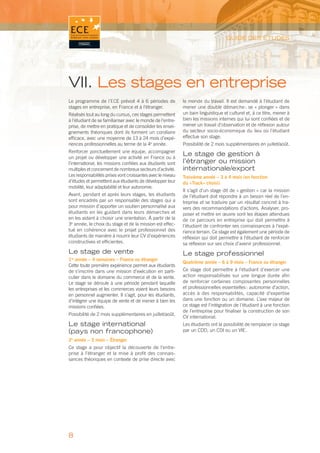 GUIDE DES ÉTUDES




VII. Les stages en entreprise
Le programme de l’ECE prévoit 4 à 6 périodes de              le monde du travail. Il est demandé à l’étudiant de
stages en entreprise, en France et à l’étranger.             mener une double démarche : se « plonger » dans
Réalisés tout au long du cursus, ces stages permettent       un bain linguistique et culturel et, à ce titre, mener à
à l’étudiant de se familiariser avec le monde de l’entre-    bien les missions internes qui lui sont conﬁées et de
prise, de mettre en pratique et de consolider les ensei-     mener un travail d’observation et de réﬂexion autour
gnements théoriques dont ils forment un corollaire           du secteur socio-économique du lieu où l’étudiant
efﬁcace, avec une moyenne de 13 à 24 mois d’expé-            effectue son stage.
riences professionnelles au terme de la 4e année.            Possibilité de 2 mois supplémentaires en juillet/août.
Renforcer ponctuellement une équipe, accompagner
un projet ou développer une activité en France ou à
                                                             Le stage de gestion à
l’international, les missions conﬁées aux étudiants sont     l’étranger ou mission
multiples et concernent de nombreux secteurs d’activité.     internationale/export
Les responsabilités prises vont croissantes avec le niveau   Troisième année – 3 à 4 mois (en fonction
d’études et permettent aux étudiants de développer leur      du «Track» choisi)
mobilité, leur adaptabilité et leur autonomie.
                                                             Il s’agit d’un stage dit de « gestion » car la mission
Avant, pendant et après leurs stages, les étudiants          de l’étudiant doit répondre à un besoin réel de l’en-
sont encadrés par un responsable des stages qui a            treprise et se traduire par un résultat concret à tra-
pour mission d’apporter un soutien personnalisé aux          vers des recommandations d’actions. Analyser, pro-
étudiants en les guidant dans leurs démarches et             poser et mettre en œuvre sont les étapes attendues
en les aidant à choisir une orientation. À partir de la      de ce parcours en entreprise qui doit permettre à
3e année, le choix du stage et de la mission est effec-      l’étudiant de confronter ses connaissances à l’expé-
tué en cohérence avec le projet professionnel des            rience terrain. Ce stage est également une période de
étudiants de manière à nourrir leur CV d’expériences         réﬂexion qui doit permettre à l’étudiant de renforcer
constructives et efﬁcientes.                                 sa réﬂexion sur ses choix d’avenir professionnel.
Le stage de vente                                            Le stage professionnel
1re année – 4 semaines – France ou étranger
                                                             Quatrième année – 6 à 9 mois – France ou étranger
Cette toute première expérience permet aux étudiants
de s’inscrire dans une mission d’exécution en parti-         Ce stage doit permettre à l’étudiant d’exercer une
culier dans le domaine du commerce et de la vente.           action responsabilisée sur une longue durée aﬁn
Le stage se déroule à une période pendant laquelle           de renforcer certaines composantes personnelles
les entreprises et les commerces voient leurs besoins        et professionnelles essentielles : autonomie d’action,
en personnel augmenter. Il s’agit, pour les étudiants,       accès à des responsabilités, capacité d’expertise
d’intégrer une équipe de vente et de mener à bien les        dans une fonction ou un domaine. L’axe majeur de
missions conﬁées.                                            ce stage est l’intégration de l’étudiant à une fonction
                                                             de l’entreprise pour ﬁnaliser la construction de son
Possibilité de 2 mois supplémentaires en juillet/août.
                                                             CV international.
Le stage international                                       Les étudiants ont la possibilité de remplacer ce stage
(pays non francophone)                                       par un CDD, un CDI ou un VIE.

2e année – 3 mois – Étranger
Ce stage a pour objectif la découverte de l’entre-
prise à l’étranger et la mise à proﬁt des connais-
sances théoriques en contexte de prise directe avec




8
 