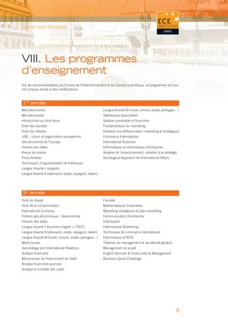 GUIDE DES ÉTUDES




VIII. Les programmes
d’enseignement
Sur les recommandations du Conseil de Perfectionnement et du Conseil scientiﬁque, ce programme est sou-
mis chaque année à des modiﬁcations.



1re année
Macroéconomie                                              Langue Vivante III (russe, chinois, arabe, portugais…)
Microéconomie                                              Statistiques descriptives
Introduction au droit ﬁscal                                Gestion comptable et ﬁnancière
Droit des sociétés                                         Fondamentaux du marketing
Droit des affaires                                         Initiation à la différenciation marketing et stratégique
UOE - Union et organisation européenne                     Commerce International
Géo-économie de l’Europe                                   International Business
Histoire des idées                                         Informatique et informatique d’entreprise
Revue de presse                                            Analyse de l’environnement, initiation à la stratégie
Press Review                                               Sociological Approach for International Affairs
Techniques d’argumentation et rhétorique
Langue Vivante I (anglais)
Langue Vivante II (allemand, arabe, espagnol, italien)




2e année
Droit du travail                                           Fiscalité
Droit de la consommation                                   Mathématiques ﬁnancières
International Economy                                      Marketing stratégique et plan-marketing
Histoire géo-économique - Geoeconomy                       Communication d’entreprise
Histoire des idées                                         Distribution
Langue Vivante I Business english + TOEFL                  International Advertising
Langue Vivante II (allemand, arabe, espagnol, italien)     Techniques de commerce international
Langue Vivante III (russe, chinois, arabe, portugais...)   Informatique et NTIC
World Issues                                               Théories du management et secrétariat général
Geostrategy and International Relations                    Management de projet
Analyse ﬁnancière                                          English Seminar & Cross-cultural Management
Mécanismes de ﬁnancement et crédit                         Business Game Challenge
Analyse ﬁnancière avancée
Analyse et contrôle des coûts




                                                                                                                9
 