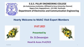Hearty Welcome to NAAC Visit Expert Members
E.G.S. PILLAY ENGINEERING COLLEGE
(An Autonomous Institution, Affiliated to Anna University, Chennai)
Nagore Post, Nagapattinam – 611 002, Tamilnadu.
Department of Electronics and Communication Engineering
19.07.2023
Presented by
Dr. D.Devarajan
Head & Assoc.Prof/ECE
8/20/2022 1
 