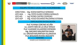 Prof. YUVANA CORCINO ACUÑA
Lic. JUDITH INÉS DE LA CRUZ YATACO
Prof. VLADIMIR VILLAVERDE ESPINOZA
Mg. MACARIO MALPARTIDA DAGA
Lic. GROVER MALPARTIDA VILLANUEVA
Prof. BENJAMIN RIVERA INOCENTE
EQUIPO TÉCNICO LOCAL UGEL HUACAYBAMBA
DIRECTORA : Mg. NOEMI BARTOLO SERRANO
JEFE AGA : Ing. FESTO GLIRIO CORREA MORALES
JEFE AGI : Ing. PEDRO CASTRO CESPEDES
JEFE AGP : Mg. HUGO EDUARDO PALOMINO ESTEBAN
ESPECIALISTAS EN EDUCACIÓN
SECRETARIO
SHILBERJULIOVERAMENDI CAICO
UGEL
HUACAYBAMBA
ÁREA DE GESTIÓN
PEDAGÓGICA
 