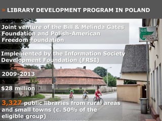 » LIBRARY DEVELOPMENT PROGRAM IN POLAND

Joint venture of the Bill & Melinda Gates
Foundation and Polish-American
Freedom Foundation

Implemented by the Information Society
Development Foundation (FRSI)

2009-2013

$28 million

3,327 public libraries from rural areas
and small towns (c. 50% of the
eligible group)
 