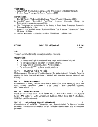101
TEXT BOOK:
1. Wayne Wolf, “Computers as Components - Principles of Embedded Computer
System Design”, Morgan Kaufmann Publisher, 2006.
REFERENCES:
1. David E-Simon, “An Embedded Software Primer”, Pearson Education, 2007.
2. K.V.K.K.Prasad, “Embedded Real-Time Systems: Concepts, Design &
Programming”, dreamtech press, 2005.
3. Tim Wilmshurst, “An Introduction to the Design of Small Scale Embedded Systems”,
Pal grave Publisher, 2004.
4. Sriram V Iyer, Pankaj Gupta, “Embedded Real Time Systems Programming”, Tata
Mc-Graw Hill, 2004.
5. Tammy Noergaard, “Embedded Systems Architecture”, Elsevier,2006.
EC2043 WIRELESS NETWORKS L T P C
3 0 0 3
AIM
To study some fundamental concepts in wireless networks.
OBJECTIVES
 To understand physical as wireless MAC layer alternatives techniques.
 To learn planning and operation of wireless networks.
 To study various wireless LAN and WAN concepts.
 To understand WPAN and geo-location systems.
UNIT I MULTIPLE RADIO ACCESS 9
Medium Access Alternatives: Fixed-Assignment for Voice Oriented Networks Random
Access for Data Oriented Networks , Handoff and Roaming Support, Security and
Privacy.
UNIT II WIRELESS WANS 9
First Generation Analog, Second Generation TDMA – GSM, Short Messaging Service in
GSM, Second Generation CDMA – IS-95, GPRS - Third Generation Systems
(WCDMA/CDMA 2000)
UNIT III WIRELESS LANS 9
Introduction to wireless LANs - IEEE 802.11 WLAN – Architecture and Services, hysical
Layer- MAC sublayer- MAC Management Sublayer, Other IEEE 802.11 standards,
HIPERLAN, WiMax standard.
UNIT IV ADHOC AND SENSOR NETWORKS 9
Characteristics of MANETs, Table-driven and Source-initiated On Demand routing
protocols, Hybrid protocols, Wireless Sensor networks- Classification, MAC and Routing
protocols.
 