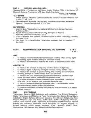 102
UNIT V WIRELESS MANS AND PANS 9
Wireless MANs – Physical and MAC layer details, Wireless PANs – Architecture of
Bluetooth Systems, Physical and MAC layer details, Standards.
TOTAL : 45 PERIODS
TEXT BOOKS
1. William Stallings, "Wireless Communications and networks" Pearson / Prentice Hall
of India, 2nd
Ed., 2007.
2. Dharma Prakash Agrawal & Qing-An Zeng, “Introduction to Wireless and Mobile
Systems”, Thomson India Edition, 2nd
Ed., 2007.
REFERENCES
1. Vijay. K. Garg, “Wireless Communication and Networking”, Morgan Kaufmann
Publishers, 2007.
2. Kaveth Pahlavan, Prashant Krishnamurthy, "Principles of Wireless
Networks",Pearson Education Asia, 2002.
3. Gary. S. Rogers & John Edwards, “An Introduction to Wireless Technology”, Pearson
Education, 2007.
4. Clint Smith, P.E. & Daniel Collins, “3G Wireless Networks”, Tata McGraw Hill, 2nd
Ed,. 2007.
EC2044 TELECOMMUNICATION SWITCHING AND NETWORKS L T P C
3 0 0 3
AIMS
 To introduce fundamentals functions of a telecom switching office, namely, digital
multiplexing, digital switching and digital subscriber access.
 To introduce a mathematical model for the analysis of telecommunication traffic.
OBJECTIVES
 To introduce the concepts of Frequency and Time division multiplexing.
 To introduce digital multiplexing and digital hierarchy namely SONET / SDH
 To introduce the concepts of space switching, time switching and combination
switching, example of a switch namely No.4 ESS Toll switch.
 To introduce the need for network synchronization and study synchronization
issues. To outline network control and management issues.
 To study the enhanced local loop systems in digital environment. To introduce
ISDN, DSL / ADSL, and fiber optic systems in subscriber loop.
 To introduce statistical modeling of telephone traffic. To study blocking system
characteristics and queuing system characteristics.
 To characterize blocking probability holding service time distributions for in speech
and data networks.
UNIT I MULTIPLEXING 9
Transmission Systems, FDM Multiplexing and modulation, Time Division Multiplexing,
Digital Transmission and Multiplexing: Pulse Transmission, Line Coding, Binary N-Zero
Substitution, Digital Biphase, Differential Encoding, Time Division Multiplexing, Time
Division Multiplex Loops and Rings, SONET/SDH: SONET Multiplexing Overview,
SONET Frame Formats, SONET Operations, Administration and Maintenance, Payload
Framing and Frequency Justification, Virtual Tributaries, DS3 Payload Mapping, E4
Payload Mapping, SONET Optical Standards, SONET Networks. SONET Rings:
Unidirectional Path-Switched Ring, Bidirectional Line-Switched Ring.
 