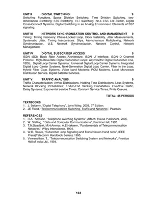 103
UNIT II DIGITAL SWITCHING 9
Switching Functions, Space Division Switching, Time Division Switching, two-
dimensional Switching: STS Switching, TST Switching, No.4 ESS Toll Switch, Digital
Cross-Connect Systems, Digital Switching in an Analog Environment. Elements of SS7
signaling.
UNIT III NETWORK SYNCHRONIZATION CONTROL AND MANAGEMENT 9
Timing: Timing Recovery: Phase-Locked Loop, Clock Instability, Jitter Measurements,
Systematic Jitter. Timing Inaccuracies: Slips, Asynchronous Multiplexing, Network
Synchronization, U.S. Network Synchronization, Network Control, Network
Management.
UNIT IV DIGITAL SUBSCRIBER ACCESS 9
ISDN ISDN Basic Rate Access Architecture, ISDN U Interface, ISDN D Channel
Protocol. High-Data-Rate Digital Subscriber Loops: Asymmetric Digital Subscriber Line,
VDSL. Digital Loop Carrier Systems: Universal Digital Loop Carrier Systems, Integrated
Digital Loop Carrier Systems, Next-Generation Digital Loop Carrier, Fiber in the Loop,
Hybrid Fiber Coax Systems, Voice band Modems: PCM Modems, Local Microwave
Distribution Service, Digital Satellite Services.
UNIT V TRAFFIC ANALYSIS 9
Traffic Characterization: Arrival Distributions, Holding Time Distributions, Loss Systems,
Network Blocking Probabilities: End-to-End Blocking Probabilities, Overflow Traffic,
Delay Systems: Exponential service Times, Constant Service Times, Finite Queues.
TOTAL: 45 PERIODS
TEXTBOOKS
1. J. Bellamy, “Digital Telephony”, John Wiley, 2003, 3rd
Edition.
2. JE Flood, “Telecommunications Switching, Traffic and Networks”, Pearson.
REFERENCES
1. R.A.Thomson, “Telephone switching Systems”, Artech House Publishers, 2000.
2. W. Stalling, “ Data and Computer Communications”, Prentice Hall, 1993.
3. T.N.Saadawi, M.H.Ammar, A.E.Hakeem, “Fundamentals of Telecommunication
Networks”, Wiley Interscience, 1994.
4. W.D. Reeve, “Subscriber Loop Signaling and Transmission Hand book”, IEEE
Press(Telecomm Handbook Series), 1995.
5. Viswanathan. T., “Telecommunication Switching System and Networks”, Prentice
Hall of India Ltd., 1994.
 