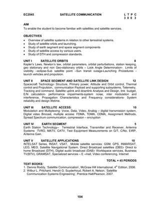 104
EC2045 SATELLITE COMMUNICATION L T P C
3 0 0 3
AIM
To enable the student to become familiar with satellites and satellite services.
OBJECTIVES
 Overview of satellite systems in relation to other terrestrial systems.
 Study of satellite orbits and launching.
 Study of earth segment and space segment components
 Study of satellite access by various users.
 Study of DTH and compression standards.
UNIT I SATELLITE ORBITS 8
Kepler’s Laws, Newton’s law, orbital parameters, orbital perturbations, station keeping,
geo stationary and non Geo-stationary orbits – Look Angle Determination- Limits of
visibility –eclipse-Sub satellite point –Sun transit outage-Launching Procedures -
launch vehicles and propulsion.
UNIT II SPACE SEGMENT AND SATELLITE LINK DESIGN 12
Spacecraft Technology- Structure, Primary power, Attitude and Orbit control, Thermal
control and Propulsion, communication Payload and supporting subsystems, Telemetry,
Tracking and command. Satellite uplink and downlink Analysis and Design, link budget,
E/N calculation- performance impairments-system noise, inter modulation and
interference, Propagation Characteristics and Frequency considerations- System
reliability and design lifetime.
UNIT III SATELLITE ACCESS: 10
Modulation and Multiplexing: Voice, Data, Video, Analog – digital transmission system,
Digital video Brocast, multiple access: FDMA, TDMA, CDMA, Assignment Methods,
Spread Spectrum communication, compression – encryption
UNIT IV EARTH SEGMENT 5
Earth Station Technology-- Terrestrial Interface, Transmitter and Receiver, Antenna
Systems TVRO, MATV, CATV, Test Equipment Measurements on G/T, C/No, EIRP,
Antenna Gain.
UNIT V SATELLITE APPLICATIONS 10
INTELSAT Series, INSAT, VSAT, Mobile satellite services: GSM, GPS, INMARSAT,
LEO, MEO, Satellite Navigational System. Direct Broadcast satellites (DBS)- Direct to
home Broadcast (DTH), Digital audio broadcast (DAB)- Worldspace services, Business
TV(BTV), GRAMSAT, Specialized services – E –mail, Video conferencing, Internet
TOTAL = 45 PERIODS
TEXT BOOKS:
1. Dennis Roddy, ‘Satellite Communication’, McGraw Hill International, 4th
Edition, 2006.
2. Wilbur L. Pritchard, Hendri G. Suyderhoud, Robert A. Nelson, ‘Satellite
Communication Systems Engineering’, Prentice Hall/Pearson, 2007.
 