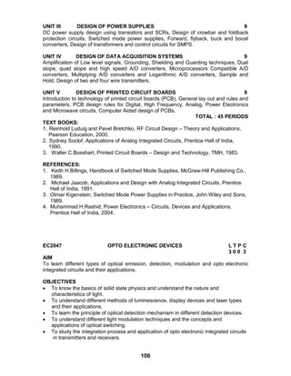 106
UNIT III DESIGN OF POWER SUPPLIES 9
DC power supply design using transistors and SCRs, Design of crowbar and foldback
protection circuits, Switched mode power supplies, Forward, flyback, buck and boost
converters, Design of transformers and control circuits for SMPS.
UNIT IV DESIGN OF DATA ACQUISITION SYSTEMS 9
Amplification of Low level signals, Grounding, Shielding and Guarding techniques, Dual
slope, quad slope and high speed A/D converters, Microprocessors Compatible A/D
converters, Multiplying A/D converters and Logarithmic A/D converters, Sample and
Hold, Design of two and four wire transmitters.
UNIT V DESIGN OF PRINTED CIRCUIT BOARDS 9
Introduction to technology of printed circuit boards (PCB), General lay out and rules and
parameters, PCB design rules for Digital, High Frequency, Analog, Power Electronics
and Microwave circuits, Computer Aided design of PCBs.
TOTAL : 45 PERIODS
TEXT BOOKS:
1. Reinhold Luduig and Pavel Bretchko, RF Circuit Design – Theory and Applications,
Pearson Education, 2000.
2. Sydney Soclof, Applications of Analog Integrated Circuits, Prentice Hall of India,
1990.
3. Walter C.Bosshart, Printed Circuit Boards – Design and Technology, TMH, 1983.
REFERENCES:
1. Keith H.Billings, Handbook of Switched Mode Supplies, McGraw-Hill Publishing Co.,
1989.
2. Michael Jaacob, Applications and Design with Analog Integrated Circuits, Prentice
Hall of India, 1991.
3. Otmar Kigenstein, Switched Mode Power Supplies in Practice, John Wiley and Sons,
1989.
4. Muhammad H.Rashid, Power Electronics – Circuits, Devices and Applications,
Prentice Hall of India, 2004.
EC2047 OPTO ELECTRONIC DEVICES L T P C
3 0 0 3
AIM
To learn different types of optical emission, detection, modulation and opto electronic
integrated circuits and their applications.
OBJECTIVES
 To know the basics of solid state physics and understand the nature and
characteristics of light.
 To understand different methods of luminescence, display devices and laser types
and their applications.
 To learn the principle of optical detection mechanism in different detection devices.
 To understand different light modulation techniques and the concepts and
applications of optical switching.
 To study the integration process and application of opto electronic integrated circuits
in transmitters and receivers.
 