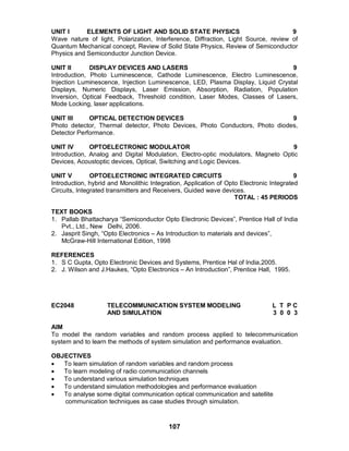 107
UNIT I ELEMENTS OF LIGHT AND SOLID STATE PHYSICS 9
Wave nature of light, Polarization, Interference, Diffraction, Light Source, review of
Quantum Mechanical concept, Review of Solid State Physics, Review of Semiconductor
Physics and Semiconductor Junction Device.
UNIT II DISPLAY DEVICES AND LASERS 9
Introduction, Photo Luminescence, Cathode Luminescence, Electro Luminescence,
Injection Luminescence, Injection Luminescence, LED, Plasma Display, Liquid Crystal
Displays, Numeric Displays, Laser Emission, Absorption, Radiation, Population
Inversion, Optical Feedback, Threshold condition, Laser Modes, Classes of Lasers,
Mode Locking, laser applications.
UNIT III OPTICAL DETECTION DEVICES 9
Photo detector, Thermal detector, Photo Devices, Photo Conductors, Photo diodes,
Detector Performance.
UNIT IV OPTOELECTRONIC MODULATOR 9
Introduction, Analog and Digital Modulation, Electro-optic modulators, Magneto Optic
Devices, Acoustoptic devices, Optical, Switching and Logic Devices.
UNIT V OPTOELECTRONIC INTEGRATED CIRCUITS 9
Introduction, hybrid and Monolithic Integration, Application of Opto Electronic Integrated
Circuits, Integrated transmitters and Receivers, Guided wave devices.
TOTAL : 45 PERIODS
TEXT BOOKS
1. Pallab Bhattacharya “Semiconductor Opto Electronic Devices”, Prentice Hall of India
Pvt., Ltd., New Delhi, 2006.
2. Jasprit Singh, “Opto Electronics – As Introduction to materials and devices”,
McGraw-Hill International Edition, 1998
REFERENCES
1. S C Gupta, Opto Electronic Devices and Systems, Prentice Hal of India,2005.
2. J. Wilson and J.Haukes, “Opto Electronics – An Introduction”, Prentice Hall, 1995.
EC2048 TELECOMMUNICATION SYSTEM MODELING L T P C
AND SIMULATION 3 0 0 3
AIM
To model the random variables and random process applied to telecommunication
system and to learn the methods of system simulation and performance evaluation.
OBJECTIVES
 To learn simulation of random variables and random process
 To learn modeling of radio communication channels
 To understand various simulation techniques
 To understand simulation methodologies and performance evaluation
 To analyse some digital communication optical communication and satellite
communication techniques as case studies through simulation.
 