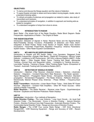 109
OBJECTIVES:
 To derive and discuss the Range equation and the nature of detection.
 To apply Doppler principle to radars and hence detect moving targets, cluster, also to
understand tracking radars
 To refresh principles of antennas and propagation as related to radars, also study of
transmitters and receivers.
 To understand principles of navigation, in addition to approach and landing aids as
related to navigation
 To understand navigation of ships from shore to shore.
UNIT I INTRODUCTION TO RADAR 9
Basic Radar –The simple form of the Radar Equation- Radar Block Diagram- Radar
Frequencies –Applications of Radar – The Origins of Radar
THE RADAR EQUATION
Introduction- Detection of Signals in Noise- Receiver Noise and the Signal-to-Noise
Ratio-Probability Density Functions- Probabilities of Detection and False Alarm-
Integration of Radar Pulses- Radar Cross Section of Targets- Radar cross Section
Fluctuations- Transmitter Power-Pulse Repetition Frequency- Antenna Parameters-
System losses – Other Radar Equation Considerations
UNIT II MTI AND PULSE DOPPLER RADAR 9
Introduction to Doppler and MTI Radar- Delay –Line Cancelers- Staggered Pulse
Repetition Frequencies –Doppler Filter Banks - Digital MTI Processing - Moving Target
Detector - Limitations to MTI Performance - MTI from a Moving Platform (AMIT) - Pulse
Doppler Radar – Other Doppler Radar Topics- Tracking with Radar –Monopulse
Tracking –Conical Scan and Sequential Lobing - Limitations to Tracking Accuracy -
Low-Angle Tracking - Tracking in Range - Other Tracking Radar Topics -Comparison of
Trackers - Automatic Tracking with Surveillance Radars (ADT).
UNIT III DETECTION OF SIGNALS IN NOISE 9
Introduction – Matched –Filter Receiver –Detection Criteria – Detectors –-Automatic
Detector - Integrators - Constant-False-Alarm Rate Receivers - The Radar operator -
Signal Management - Propagation Radar Waves - Atmospheric Refraction -Standard
propagation - Nonstandard Propagation - The Radar Antenna - Reflector Antennas -
Electronically Steered Phased Array Antennas - Phase Shifters - Frequency-Scan
Arrays
Radar Transmitters- Introduction –Linear Beam Power Tubes - Solid State RF Power
Sources - Magnetron - Crossed Field Amplifiers - Other RF Power Sources - Other
aspects of Radar Transmitter.
Radar Receivers - The Radar Receiver - Receiver noise Figure - Superheterodyne
Receiver - Duplexers and Receiver Protectors- Radar Displays.
UNIT IV 9
Introduction Introduction - Four methods of Navigation .
Radio Direction Finding - The Loop Antenna - Loop Input Circuits - An Aural Null
Direction Finder - The Goniometer - Errors in Direction Finding - Adcock Direction
Finders - Direction Finding at Very High Frequencies - Automatic Direction Finders - The
Commutated Aerial Direction Finder - Range and Accuracy of Direction Finders
Radio Ranges - The LF/MF Four course Radio Range - VHF Omni Directional
Range(VOR) - VOR Receiving Equipment - Range and Accuracy of VOR - Recent
Developments.
 