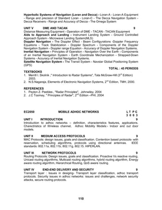 110
Hyperbolic Systems of Navigation (Loran and Decca) - Loran-A - Loran-A Equipment
- Range and precision of Standard Loran - Loran-C - The Decca Navigation System -
Decca Receivers - Range and Accuracy of Decca - The Omega System
UNIT V DME AND TACAN 9
Distance Measuring Equipment - Operation of DME - TACAN - TACAN Equipment
Aids to Approach and Landing - Instrument Landing System - Ground Controlled
Approach System - Microwave Landing System(MLS)
Doppler Navigation - The Doppler Effect - Beam Configurations -Doppler Frequency
Equations - Track Stabilization - Doppler Spectrum - Components of the Doppler
Navigation System - Doppler range Equation - Accuracy of Doppler Navigation Systems.
Inertial Navigation - Principles of Operation - Navigation Over the Earth - Components
of an Inertial Navigation System - Earth Coordinate Mechanization - Strapped-Down
Systems - Accuracy of Inertial Navigation Systems.
Satellite Navigation System - The Transit System - Navstar Global Positioning System
(GPS)
TOTAL : 45 PERIODS
TEXTBOOKS
1. Merrill I. Skolnik ," Introduction to Radar Systems", Tata McGraw-Hill (3rd
Edition)
2003.
2. N.S.Nagaraja, Elements of Electronic Navigation Systems, 2nd
Edition, TMH, 2000.
REFERENCES
1. Peyton Z. Peebles:, "Radar Principles", Johnwiley, 2004
2. J.C Toomay, " Principles of Radar", 2nd
Edition –PHI, 2004
EC2050 MOBILE ADHOC NETWORKS L T P C
3 0 0 3
UNIT I INTRODUCTION 9
Introduction to adhoc networks – definition, characteristics features, applications.
Charectristics of Wireless channel, Adhoc Mobility Models:- Indoor and out door
models.
UNIT II MEDIUM ACCESS PROTOCOLS 9
MAC Protocols: design issues, goals and classification. Contention based protocols- with
reservation, scheduling algorithms, protocols using directional antennas. IEEE
standards: 802.11a, 802.11b, 802.11g, 802.15. HIPERLAN.
UNIT III NETWORK PROTOCOLS 9
Routing Protocols: Design issues, goals and classification. Proactive Vs reactive routing,
Unicast routing algorithms, Multicast routing algorithms, hybrid routing algorithm, Energy
aware routing algorithm, Hierarchical Routing, QoS aware routing.
UNIT IV END-END DELIVERY AND SECURITY 9
Transport layer : Issues in desiging- Transport layer classification, adhoc transport
protocols. Security issues in adhoc networks: issues and challenges, network security
attacks, secure routing protocols.
 
