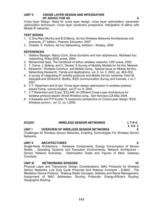 111
UNIT V CROSS LAYER DESIGN AND INTEGRATION
OF ADHOC FOR 4G 9
Cross layer Design: Need for cross layer design, cross layer optimization, parameter
optimization techniques, Cross layer cautionary prespective. Intergration of adhoc with
Mobile IP networks.
TEXT BOOKS
1. C.Siva Ram Murthy and B.S.Manoj, Ad hoc Wireless Networks Architectures and
protocols, 2nd
edition, Pearson Education. 2007
2. Charles E. Perkins, Ad hoc Networking, Addison – Wesley, 2000
REFERENCES
1. Stefano Basagni, Marco Conti, Silvia Giordano and Ivan stojmenovic, Mobilead hoc
networking, Wiley-IEEE press, 2004.
2. Mohammad Ilyas, The handbook of adhoc wireless networks, CRC press, 2002.
3. T. Camp, J. Boleng, and V. Davies “A Survey of Mobility Models for Ad Hoc Network
4. Research,” Wireless Commun. and Mobile Comp., Special Issue on Mobile Ad Hoc
Networking Research, Trends and Applications, vol. 2, no. 5, 2002, pp. 483–502.
5. A survey of integrating IP mobility protocols and Mobile Ad hoc networks, Fekri M.
Abduljalil and Shrikant K. Bodhe, IEEE communication Survey and tutorials, v no.1
2007
6. V.T. Raisinhani and S.Iyer “Cross layer design optimization in wireless protocol
stacks”Comp. communication, vol 27 no. 8, 2004.
7. V.T.Raisinhani and S.Iyer,”ÉCLAIR; An Efficient Cross-Layer Architecture for
wireless protocol stacks”,World Wireless cong., San francisco,CA,May 2004.
8. V.Kawadia and P.P.Kumar,”A cautionary perspective on Cross-Layer design,”IEEE
Wireless commn., vol 12, no 1,2005.
EC2051 WIRELESS SENSOR NETWORKS L T P C
3 0 0 3
UNIT I OVERVIEW OF WIRELESS SENSOR NETWORKS 8
Challenges for Wireless Sensor Networks, Enabling Technologies For Wireless Sensor
Networks.
UNIT II ARCHITECTURES 9
Single-Node Architecture - Hardware Components, Energy Consumption of Sensor
Nodes , Operating Systems and Execution Environments, Network Architecture -
Sensor Network Scenarios, Optimization Goals and Figures of Merit, Gateway
Concepts.
UNIT III NETWORKING SENSORS 10
Physical Layer and Transceiver Design Considerations, MAC Protocols for Wireless
Sensor Networks, Low Duty Cycle Protocols And Wakeup Concepts - S-MAC , The
Mediation Device Protocol, Wakeup Radio Concepts, Address and Name Management,
Assignment of MAC Addresses, Routing Protocols- Energy-Efficient Routing,
Geographic Routing.
 