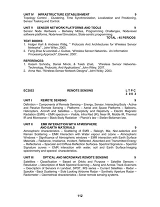 112
UNIT IV INFRASTRUCTURE ESTABLISHMENT 9
Topology Control , Clustering, Time Synchronization, Localization and Positioning,
Sensor Tasking and Control.
UNIT V SENSOR NETWORK PLATFORMS AND TOOLS 9
Sensor Node Hardware – Berkeley Motes, Programming Challenges, Node-level
software platforms, Node-level Simulators, State-centric programming.
TOTAL : 45 PERIODS
TEXT BOOKS:
1. Holger Karl & Andreas Willig, " Protocols And Architectures for Wireless Sensor
Networks" , John Wiley, 2005.
2. Feng Zhao & Leonidas J. Guibas, “Wireless Sensor Networks- An Information
Processing Approach", Elsevier, 2007.
REFERENCES:
1. Kazem Sohraby, Daniel Minoli, & Taieb Znati, “Wireless Sensor Networks-
Technology, Protocols, And Applications”, John Wiley, 2007.
2. Anna Hac, “Wireless Sensor Network Designs”, John Wiley, 2003.
EC2052 REMOTE SENSING L T P C
3 0 0 3
UNIT I REMOTE SENSING 9
Definition – Components of Remote Sensing – Energy, Sensor, Interacting Body - Active
and Passive Remote Sensing – Platforms – Aerial and Space Platforms – Balloons,
Helicopters, Aircraft and Satellites – Synoptivity and Repetivity – Electro Magnetic
Radiation (EMR) – EMR spectrum – Visible, Infra Red (IR), Near IR, Middle IR, Thermal
IR and Microwave – Black Body Radiation - Planck’s law – Stefan-Boltzman law.
UNIT II EMR INTERACTION WITH ATMOSPHERE
AND EARTH MATERIALS 9
Atmospheric characteristics – Scattering of EMR – Raleigh, Mie, Non-selective and
Raman Scattering – EMR Interaction with Water vapour and ozone – Atmospheric
Windows – Significance of Atmospheric windows – EMR interaction with Earth Surface
Materials – Radiance, Irradiance, Incident, Reflected, Absorbed and Transmitted Energy
– Reflectance – Specular and Diffuse Reflection Surfaces- Spectral Signature – Spectral
Signature curves – EMR interaction with water, soil and Earth Surface:Imaging
spectrometry and spectral characteristics.
UNIT III OPTICAL AND MICROWAVE REMOTE SENSING 9
Satellites - Classification – Based on Orbits and Purpose – Satellite Sensors -
Resolution – Description of Multi Spectral Scanning – Along and Across Track Scanners
– Description of Sensors in Landsat, SPOT, IRS series – Current Satellites - Radar –
Speckle - Back Scattering – Side Looking Airborne Radar – Synthetic Aperture Radar –
Radiometer – Geometrical characteristics ; Sonar remote sensing systems.
 