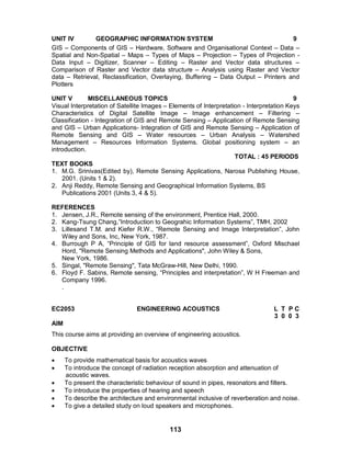 113
UNIT IV GEOGRAPHIC INFORMATION SYSTEM 9
GIS – Components of GIS – Hardware, Software and Organisational Context – Data –
Spatial and Non-Spatial – Maps – Types of Maps – Projection – Types of Projection -
Data Input – Digitizer, Scanner – Editing – Raster and Vector data structures –
Comparison of Raster and Vector data structure – Analysis using Raster and Vector
data – Retrieval, Reclassification, Overlaying, Buffering – Data Output – Printers and
Plotters
UNIT V MISCELLANEOUS TOPICS 9
Visual Interpretation of Satellite Images – Elements of Interpretation - Interpretation Keys
Characteristics of Digital Satellite Image – Image enhancement – Filtering –
Classification - Integration of GIS and Remote Sensing – Application of Remote Sensing
and GIS – Urban Applications- Integration of GIS and Remote Sensing – Application of
Remote Sensing and GIS – Water resources – Urban Analysis – Watershed
Management – Resources Information Systems. Global positioning system – an
introduction.
TOTAL : 45 PERIODS
TEXT BOOKS
1. M.G. Srinivas(Edited by), Remote Sensing Applications, Narosa Publishing House,
2001. (Units 1 & 2).
2. Anji Reddy, Remote Sensing and Geographical Information Systems, BS
Publications 2001 (Units 3, 4 & 5).
REFERENCES
1. Jensen, J.R., Remote sensing of the environment, Prentice Hall, 2000.
2. Kang-Tsung Chang,”Introduction to Geograhic Information Systems”, TMH, 2002
3. Lillesand T.M. and Kiefer R.W., “Remote Sensing and Image Interpretation”, John
Wiley and Sons, Inc, New York, 1987.
4. Burrough P A, “Principle of GIS for land resource assessment”, Oxford Mischael
Hord, "Remote Sensing Methods and Applications", John Wiley & Sons,
New York, 1986.
5. Singal, "Remote Sensing", Tata McGraw-Hill, New Delhi, 1990.
6. Floyd F. Sabins, Remote sensing, “Principles and interpretation”, W H Freeman and
Company 1996.
.
EC2053 ENGINEERING ACOUSTICS L T P C
3 0 0 3
AIM
This course aims at providing an overview of engineering acoustics.
OBJECTIVE
 To provide mathematical basis for acoustics waves
 To introduce the concept of radiation reception absorption and attenuation of
acoustic waves.
 To present the characteristic behaviour of sound in pipes, resonators and filters.
 To introduce the properties of hearing and speech
 To describe the architecture and environmental inclusive of reverberation and noise.
 To give a detailed study on loud speakers and microphones.
 