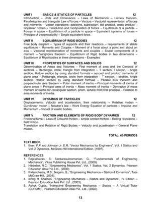 13
UNIT I BASICS & STATICS OF PARTICLES 12
Introduction – Units and Dimensions – Laws of Mechanics – Lame’s theorem,
Parallelogram and triangular Law of forces – Vectors – Vectorial representation of forces
and moments – Vector operations: additions, subtraction, dot product, cross product –
Coplanar Forces – Resolution and Composition of forces – Equilibrium of a particle –
Forces in space – Equilibrium of a particle in space – Equivalent systems of forces –
Principle of transmissibility – Single equivalent force.
UNIT II EQUILIBRIUM OF RIGID BODIES 12
Free body diagram – Types of supports and their reactions – requirements of stable
equilibrium – Moments and Couples – Moment of a force about a point and about an
axis – Vectorial representation of moments and couples – Scalar components of a
moment – Varignon’s theorem – Equilibrium of Rigid bodies in two dimensions –
Equilibrium of Rigid bodies in three dimensions – Examples
UNIT III PROPERTIES OF SURFACES AND SOLIDS 12
Determination of Areas and Volumes – First moment of area and the Centroid of
sections – Rectangle, circle, triangle from integration – T section, I section, - Angle
section, Hollow section by using standard formula – second and product moments of
plane area – Rectangle, triangle, circle from integration – T section, I section, Angle
section, Hollow section by using standard formula – Parallel axis theorem and
perpendicular axis theorem – Polar moment of inertia – Principal moments of inertia of
plane areas – Principal axes of inertia – Mass moment of inertia – Derivation of mass
moment of inertia for rectangular section, prism, sphere from first principle – Relation to
area moments of inertia.
UNIT IV DYNAMICS OF PARTICLES 12
Displacements, Velocity and acceleration, their relationship – Relative motion –
Curvilinear motion – Newton’s law – Work Energy Equation of particles – Impulse and
Momentum – Impact of elastic bodies.
UNIT V FRICTION AND ELEMENTS OF RIGID BODY DYNAMICS 12
Frictional force – Laws of Coloumb friction – simple contact friction – Rolling resistance –
Belt friction.
Translation and Rotation of Rigid Bodies – Velocity and acceleration – General Plane
motion.
TOTAL: 60 PERIODS
TEXT BOOK
1. Beer, F.P and Johnson Jr. E.R. “Vector Mechanics for Engineers”, Vol. 1 Statics and
Vol. 2 Dynamics, McGraw-Hill International Edition, (1997).
REFERENCES
1. Rajasekaran, S, Sankarasubramanian, G., “Fundamentals of Engineering
Mechanics”, Vikas Publishing House Pvt. Ltd., (2000).
2. Hibbeller, R.C., “Engineering Mechanics”, Vol. 1 Statics, Vol. 2 Dynamics, Pearson
Education Asia Pvt. Ltd., (2000).
3. Palanichamy, M.S., Nagam, S., “Engineering Mechanics – Statics & Dynamics”, Tata
McGraw-Hill, (2001).
4. Irving H. Shames, “Engineering Mechanics – Statics and Dynamics”, IV Edition –
Pearson Education Asia Pvt. Ltd., (2003).
5. Ashok Gupta, “Interactive Engineering Mechanics – Statics – A Virtual Tutor
(CDROM)”, Pearson Education Asia Pvt., Ltd., (2002).
 