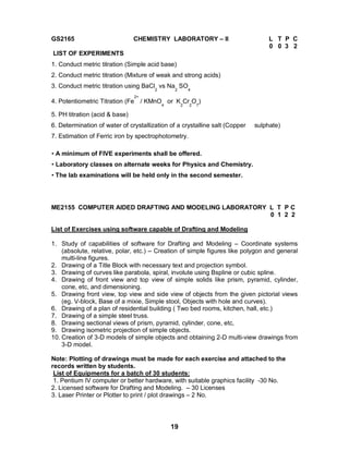 19
GS2165 CHEMISTRY LABORATORY – II L T P C
0 0 3 2
LIST OF EXPERIMENTS
1. Conduct metric titration (Simple acid base)
2. Conduct metric titration (Mixture of weak and strong acids)
3. Conduct metric titration using BaCl
2
vs Na
2
SO
4
4. Potentiometric Titration (Fe
2+
/ KMnO
4
or K
2
Cr
2
O
7
)
5. PH titration (acid & base)
6. Determination of water of crystallization of a crystalline salt (Copper sulphate)
7. Estimation of Ferric iron by spectrophotometry.
• A minimum of FIVE experiments shall be offered.
• Laboratory classes on alternate weeks for Physics and Chemistry.
• The lab examinations will be held only in the second semester.
ME2155 COMPUTER AIDED DRAFTING AND MODELING LABORATORY L T P C
0 1 2 2
List of Exercises using software capable of Drafting and Modeling
1. Study of capabilities of software for Drafting and Modeling – Coordinate systems
(absolute, relative, polar, etc.) – Creation of simple figures like polygon and general
multi-line figures.
2. Drawing of a Title Block with necessary text and projection symbol.
3. Drawing of curves like parabola, spiral, involute using Bspline or cubic spline.
4. Drawing of front view and top view of simple solids like prism, pyramid, cylinder,
cone, etc, and dimensioning.
5. Drawing front view, top view and side view of objects from the given pictorial views
(eg. V-block, Base of a mixie, Simple stool, Objects with hole and curves).
6. Drawing of a plan of residential building ( Two bed rooms, kitchen, hall, etc.)
7. Drawing of a simple steel truss.
8. Drawing sectional views of prism, pyramid, cylinder, cone, etc,
9. Drawing isometric projection of simple objects.
10. Creation of 3-D models of simple objects and obtaining 2-D multi-view drawings from
3-D model.
Note: Plotting of drawings must be made for each exercise and attached to the
records written by students.
List of Equipments for a batch of 30 students:
1. Pentium IV computer or better hardware, with suitable graphics facility -30 No.
2. Licensed software for Drafting and Modeling. – 30 Licenses
3. Laser Printer or Plotter to print / plot drawings – 2 No.
 
