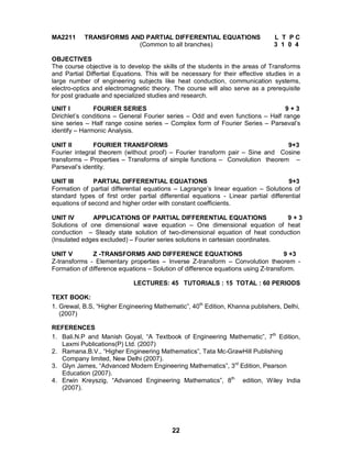 22
MA2211 TRANSFORMS AND PARTIAL DIFFERENTIAL EQUATIONS L T P C
(Common to all branches) 3 1 0 4
OBJECTIVES
The course objective is to develop the skills of the students in the areas of Transforms
and Partial Differtial Equations. This will be necessary for their effective studies in a
large number of engineering subjects like heat conduction, communication systems,
electro-optics and electromagnetic theory. The course will also serve as a prerequisite
for post graduate and specialized studies and research.
UNIT I FOURIER SERIES 9 + 3
Dirichlet’s conditions – General Fourier series – Odd and even functions – Half range
sine series – Half range cosine series – Complex form of Fourier Series – Parseval’s
identify – Harmonic Analysis.
UNIT II FOURIER TRANSFORMS 9+3
Fourier integral theorem (without proof) – Fourier transform pair – Sine and Cosine
transforms – Properties – Transforms of simple functions – Convolution theorem –
Parseval’s identity.
UNIT III PARTIAL DIFFERENTIAL EQUATIONS 9+3
Formation of partial differential equations – Lagrange’s linear equation – Solutions of
standard types of first order partial differential equations - Linear partial differential
equations of second and higher order with constant coefficients.
UNIT IV APPLICATIONS OF PARTIAL DIFFERENTIAL EQUATIONS 9 + 3
Solutions of one dimensional wave equation – One dimensional equation of heat
conduction – Steady state solution of two-dimensional equation of heat conduction
(Insulated edges excluded) – Fourier series solutions in cartesian coordinates.
UNIT V Z -TRANSFORMS AND DIFFERENCE EQUATIONS 9 +3
Z-transforms - Elementary properties – Inverse Z-transform – Convolution theorem -
Formation of difference equations – Solution of difference equations using Z-transform.
LECTURES: 45 TUTORIALS : 15 TOTAL : 60 PERIODS
TEXT BOOK:
1. Grewal, B.S, “Higher Engineering Mathematic”, 40th
Edition, Khanna publishers, Delhi,
(2007)
REFERENCES
1. Bali.N.P and Manish Goyal, “A Textbook of Engineering Mathematic”, 7th
Edition,
Laxmi Publications(P) Ltd. (2007)
2. Ramana.B.V., “Higher Engineering Mathematics”, Tata Mc-GrawHill Publishing
Company limited, New Delhi (2007).
3. Glyn James, “Advanced Modern Engineering Mathematics”, 3rd
Edition, Pearson
Education (2007).
4. Erwin Kreyszig, “Advanced Engineering Mathematics”, 8th
edition, Wiley India
(2007).
 