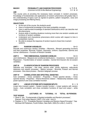33
MA2261 PROBABILITY AND RANDOM PROCESSES L T P C
(Common to ECE & Bio Medical Engineering) 3 1 0 4
AIM
This course aims at providing the necessary basic concepts in random processes.
Knowledge of fundamentals and applications of random phenomena will greatly help in
the understanding of topics such as signals & systems, pattern recognition, voice and
image processing and filtering theory.
OBJECTIVES
 At the end of the course, the students would
 Have a fundamental knowledge of the basic probability concepts.
 Have a well-founded knowledge of standard distributions which can describe real
life phenomena.
 Acquire skills in handling situations involving more than one random variable and
functions of random variables.
 Understand and characterize phenomena which evolve with respect to time in
probabilistic manner.
 Be able to analyze the response of random inputs to linear time invariant
systems.
UNIT I RANDOM VARIABLES 9 + 3
Discrete and continuous random variables – Moments - Moment generating functions
and their properties. Binomial, Poisson ,Geometric, Uniform, Exponential, Gamma and
normal distributions – Function of Random Variable.
UNIT II TWO DIMENSIONAL RANDOM VARIBLES 9 + 3
Joint distributions - Marginal and conditional distributions – Covariance - Correlation and
Regression - Transformation of random variables - Central limit theorem (for iid random
variables)
UNIT III CLASSIFICATION OF RANDOM PROCESSES 9 + 3
Definition and examples - first order, second order, strictly stationary, wide-sense
stationary and ergodic processes - Markov process - Binomial, Poisson and Normal
processes - Sine wave process – Random telegraph process.
UNIT IV CORRELATION AND SPECTRAL DENSITIES 9 + 3
Auto correlation - Cross correlation - Properties – Power spectral density – Cross
spectral density - Properties – Wiener-Khintchine relation – Relationship between cross
power spectrum and cross correlation function
UNIT V LINEAR SYSTEMS WITH RANDOM INPUTS 9 + 3
Linear time invariant system - System transfer function – Linear systems with random
inputs – Auto correlation and cross correlation functions of input and output – white
noise.
LECTURES : 45 TUTORIAL : 15 TOTAL : 60 PERIODS
TEXT BOOKS
1. Oliver C. Ibe, “Fundamentals of Applied probability and Random processes”,
Elsevier, First Indian Reprint ( 2007) (For units 1 and 2)
2. Peebles Jr. P.Z., “Probability Random Variables and Random Signal Principles”, Tata
McGraw-Hill Publishers, Fourth Edition, New Delhi, 2002.(For units 3, 4 and 5).
 