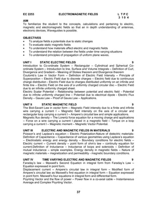 37
EC 2253 ELECTROMAGNETIC FIELDS L T P C
3 1 0 4
AIM
To familiarize the student to the concepts, calculations and pertaining to electric,
magnetic and electromagnetic fields so that an in depth understanding of antennas,
electronic devices, Waveguides is possible.
OBJECTIVES
 To analyze fields a potentials due to static changes
 To evaluate static magnetic fields
 To understand how materials affect electric and magnetic fields
 To understand the relation between the fields under time varying situations
 To understand principles of propagation of uniform plane waves.
UNIT I STATIC ELECTRIC FIELDS 9
Introduction to Co-ordinate System – Rectangular – Cylindrical and Spherical Co-
ordinate System – Introduction to line, Surface and Volume Integrals – Definition of Curl,
Divergence and Gradient – Meaning of Stokes theorem and Divergence theorem
Coulomb’s Law in Vector Form – Definition of Electric Field Intensity – Principle of
Superposition – Electric Field due to discrete charges – Electric field due to continuous
charge distribution - Electric Field due to charges distributed uniformly on an infinite and
finite line – Electric Field on the axis of a uniformly charged circular disc – Electric Field
due to an infinite uniformly charged sheet.
Electric Scalar Potential – Relationship between potential and electric field - Potential
due to infinite uniformly charged line – Potential due to electrical dipole - Electric Flux
Density – Gauss Law – Proof of Gauss Law – Applications.
UNIT II STATIC MAGNETIC FIELD 9
The Biot-Savart Law in vector form – Magnetic Field intensity due to a finite and infinite
wire carrying a current I – Magnetic field intensity on the axis of a circular and
rectangular loop carrying a current I – Ampere’s circuital law and simple applications.
Magnetic flux density – The Lorentz force equation for a moving charge and applications
– Force on a wire carrying a current I placed in a magnetic field – Torque on a loop
carrying a current I – Magnetic moment – Magnetic Vector Potential.
UNIT III ELECTRIC AND MAGNETIC FIELDS IN MATERIALS 9
Poisson’s and Laplace’s equation – Electric Polarization-Nature of dielectric materials-
Definition of Capacitance – Capacitance of various geometries using Laplace’s equation
– Electrostatic energy and energy density – Boundary conditions for electric fields –
Electric current – Current density – point form of ohm’s law – continuity equation for
current.Definition of Inductance – Inductance of loops and solenoids – Definition of
mutual inductance – simple examples. Energy density in magnetic fields – Nature of
magnetic materials – magnetization and permeability - magnetic boundary conditions.
UNIT IV TIME VARYING ELECTRIC AND MAGNETIC FIELDS 9
Faraday’s law – Maxwell’s Second Equation in integral form from Faraday’s Law –
Equation expressed in point form.
Displacement current – Ampere’s circuital law in integral form – Modified form of
Ampere’s circuital law as Maxwell’s first equation in integral form – Equation expressed
in point form. Maxwell’s four equations in integral form and differential form.
Poynting Vector and the flow of power – Power flow in a co-axial cable – Instantaneous
Average and Complex Poynting Vector.
 
