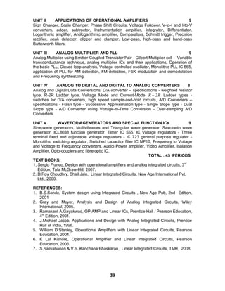 39
UNIT II APPLICATIONS OF OPERATIONAL AMPLIFIERS 9
Sign Changer, Scale Changer, Phase Shift Circuits, Voltage Follower, V-to-I and I-to-V
converters, adder, subtractor, Instrumentation amplifier, Integrator, Differentiator,
Logarithmic amplifier, Antilogarithmic amplifier, Comparators, Schmitt trigger, Precision
rectifier, peak detector, clipper and clamper, Low-pass, high-pass and band-pass
Butterworth filters.
UNIT III ANALOG MULTIPLIER AND PLL 9
Analog Multiplier using Emitter Coupled Transistor Pair - Gilbert Multiplier cell - Variable
transconductance technique, analog multiplier ICs and their applications, Operation of
the basic PLL, Closed loop analysis, Voltage controlled oscillator, Monolithic PLL IC 565,
application of PLL for AM detection, FM detection, FSK modulation and demodulation
and Frequency synthesizing.
UNIT IV ANALOG TO DIGITAL AND DIGITAL TO ANALOG CONVERTERS 8
Analog and Digital Data Conversions, D/A converter – specifications - weighted resistor
type, R-2R Ladder type, Voltage Mode and Current-Mode R2R  Ladder types -
switches for D/A converters, high speed sample-and-hold circuits, A/D Converters –
specifications - Flash type - Successive Approximation type - Single Slope type - Dual
Slope type - A/D Converter using Voltage-to-Time Conversion - Over-sampling A/D
Converters.
UNIT V WAVEFORM GENERATORS AND SPECIAL FUNCTION ICs 9
Sine-wave generators, Multivibrators and Triangular wave generator, Saw-tooth wave
generator, ICL8038 function generator, Timer IC 555, IC Voltage regulators - Three
terminal fixed and adjustable voltage regulators - IC 723 general purpose regulator -
Monolithic switching regulator, Switched capacitor filter IC MF10, Frequency to Voltage
and Voltage to Frequency converters, Audio Power amplifier, Video Amplifier, Isolation
Amplifier, Opto-couplers and fibre optic IC.
TOTAL : 45 PERIODS
TEXT BOOKS:
1. Sergio Franco, Design with operational amplifiers and analog integrated circuits, 3rd
Edition, Tata McGraw-Hill, 2007.
2. D.Roy Choudhry, Shail Jain, Linear Integrated Circuits, New Age International Pvt.
Ltd., 2000.
REFERENCES:
1. B.S.Sonde, System design using Integrated Circuits , New Age Pub, 2nd Edition,
2001
2. Gray and Meyer, Analysis and Design of Analog Integrated Circuits, Wiley
International, 2005.
3. Ramakant A.Gayakwad, OP-AMP and Linear ICs, Prentice Hall / Pearson Education,
4th
Edition, 2001.
4. J.Michael Jacob, Applications and Design with Analog Integrated Circuits, Prentice
Hall of India, 1996.
5. William D.Stanley, Operational Amplifiers with Linear Integrated Circuits, Pearson
Education, 2004.
6. K Lal Kishore, Operational Amplifier and Linear Integrated Circuits, Pearson
Education, 2006.
7. S.Salivahanan & V.S. Kanchana Bhaskaran, Linear Integrated Circuits, TMH, 2008.
 