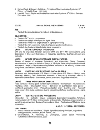 48
4. Herbert Taub & Donald L Schilling – Principles of Communication Systems ( 3rd
Edition ) – Tata McGraw Hill, 2008.
5. Leon W. Couch, Digital and Analog Communication Systems, 6th
Edition, Pearson
Education, 2001.
EC2302 DIGITAL SIGNAL PROCESSING L T P C
3 1 0 4
AIM
To study the signal processing methods and processors.
OBJECTIVES:
 To study DFT and its computation
 To study the design techniques for digital filters
 To study the finite word length effects in signal processing
 To study the non-parametric methods of power spectrum estimations
 To study the fundamentals of digital signal processors.
UNIT I DISCRETE FOURIER TRANSFORM 9
DFT and its properties, Relation between DTFT and DFT, FFT computations using
Decimation in time and Decimation in frequency algorithms, Overlap-add and save
methods
UNIT II INFINITE IMPULSE RESPONSE DIGITAL FILTERS: 9
Review of design of analogue Butterworth and Chebyshev Filters, Frequency
transformation in analogue domain – Design of IIR digital filters using impulse invariance
technique – Design of digital filters using bilinear transform – pre warping – Realization
using direct, cascade and parallel forms.
UNIT III FINITE IMPULSE RESPONSE DIGITAL FILTERS 9
Symmetric and Antisymmetric FIR filters – Linear phase FIR filters – Design using
Hamming, Hanning and Blackmann Windows – Frequency sampling method –
Realization of FIR filters – Transversal, Linear phase and Polyphase structures.
UNIT IV FINITE WORD LENGTH EFFECTS 9
Fixed point and floating point number representations – Comparison – Truncation and
Rounding errors - Quantization noise – derivation for quantization noise power –
coefficient quantization error – Product quantization error - Overflow error – Roundoff
noise power - limit cycle oscillations due to product roundoff and overflow errors - signal
scaling
UNIT V MULTIRATE SIGNAL PROCESSING 9
Introduction to Multirate signal processing-Decimation-Interpolation-Polyphase
implementation of FIR filters for interpolator and decimator -Multistage implementation of
sampling rate conversion- Design of narrow band filters - Applications of Multirate signal
processing.
L: 45, T: 15, TOTAL= 60 PERIODS
TEXT BOOKS:
1. John G Proakis and Manolakis, “ Digital Signal Processing Principles, Algorithms
and Applications”, Pearson, Fourth Edition, 2007.
2. S.Salivahanan, A. Vallavaraj, C. Gnanapriya, Digital Signal Processing,
TMH/McGraw Hill International, 2007
 