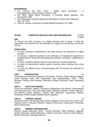 49
REFERENCES:
1. E.C. Ifeachor and B.W. Jervis, “ Digital signal processing – A
practicalapproach”,Second edition, Pearson, 2002.
2. S.K. Mitra, Digital Signal Processing, A Computer Based approach, Tata
Mc GrawHill, 1998.
3. P.P.Vaidyanathan, Multirate Systems & Filter Banks, Prentice Hall, Englewood
cliffs, NJ, 1993.
4. Johny R. Johnson, Introduction to Digital Signal Processing, PHI, 2006.
EC2303 COMPUTER ARCHITECTURE AND ORGANIZATION L T P C
3 0 0 3
AIM
To discuss the basic structure of a digital computer and to study in detail the
organization of the Control unit, the Arithmetic and Logical unit, the Memory unit and the
I/O unit.
OBJECTIVES:
 To have a thorough understanding of the basic structure and operation of a digital
computer.
 To discuss in detail the operation of the arithmetic unit including the algorithms &
implementation of fixed-point and floating-point addition, subtraction, multiplication &
division.
 To study in detail the different types of control and the concept of pipelining.
 To study the hierarchical memory system including cache memories and virtual
memory.
 To study the different ways of communicating with I/O devices and standard I/O
interfaces.
UNIT I INTRODUCTION 9
Computing and Computers, Evolution of Computers, VLSI Era, System Design- Register
Level, Processor Level, CPU Organization, Data Representation, Fixed – Point
Numbers, Floating Point Numbers, Instruction Formats, Instruction Types. Addressing
modes.
UNIT II DATA PATH DESIGN 9
Fixed Point Arithmetic, Addition, Subtraction, Multiplication and Division, Combinational
and Sequential ALUs, Carry look ahead adder, Robertson algorithm, booth’s algorithm,
non-restoring division algorithm, Floating Point Arithmetic, Coprocessor, Pipeline
Processing, Pipeline Design, Modified booth’s Algorithm
UNIT III CONTROL DESIGN 9
Hardwired Control, Microprogrammed Control, Multiplier Control Unit, CPU Control Unit,
Pipeline Control, Instruction Pipelines, Pipeline Performance, Superscalar Processing,
Nano Programming.
UNIT IV MEMORY ORGANIZATION 9
Random Access Memories, Serial - Access Memories, RAM Interfaces, Magnetic
Surface Recording, Optical Memories, multilevel memories, Cache & Virtual Memory,
Memory Allocation, Associative Memory.
 