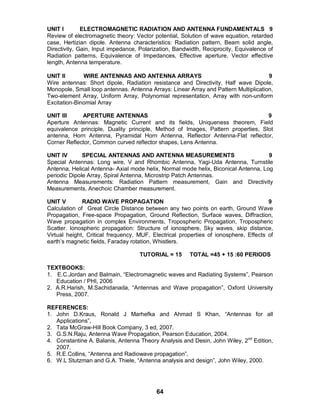 64
UNIT I ELECTROMAGNETIC RADIATION AND ANTENNA FUNDAMENTALS 9
Review of electromagnetic theory: Vector potential, Solution of wave equation, retarded
case, Hertizian dipole. Antenna characteristics: Radiation pattern, Beam solid angle,
Directivity, Gain, Input impedance, Polarization, Bandwidth, Reciprocity, Equivalence of
Radiation patterns, Equivalence of Impedances, Effective aperture, Vector effective
length, Antenna temperature.
UNIT II WIRE ANTENNAS AND ANTENNA ARRAYS 9
Wire antennas: Short dipole, Radiation resistance and Directivity, Half wave Dipole,
Monopole, Small loop antennas. Antenna Arrays: Linear Array and Pattern Multiplication,
Two-element Array, Uniform Array, Polynomial representation, Array with non-uniform
Excitation-Binomial Array
UNIT III APERTURE ANTENNAS 9
Aperture Antennas: Magnetic Current and its fields, Uniqueness theorem, Field
equivalence principle, Duality principle, Method of Images, Pattern properties, Slot
antenna, Horn Antenna, Pyramidal Horn Antenna, Reflector Antenna-Flat reflector,
Corner Reflector, Common curved reflector shapes, Lens Antenna.
UNIT IV SPECIAL ANTENNAS AND ANTENNA MEASUREMENTS 9
Special Antennas: Long wire, V and Rhombic Antenna, Yagi-Uda Antenna, Turnstile
Antenna, Helical Antenna- Axial mode helix, Normal mode helix, Biconical Antenna, Log
periodic Dipole Array, Spiral Antenna, Microstrip Patch Antennas.
Antenna Measurements: Radiation Pattern measurement, Gain and Directivity
Measurements, Anechoic Chamber measurement.
UNIT V RADIO WAVE PROPAGATION 9
Calculation of Great Circle Distance between any two points on earth, Ground Wave
Propagation, Free-space Propagation, Ground Reflection, Surface waves, Diffraction,
Wave propagation in complex Environments, Tropospheric Propagation, Tropospheric
Scatter. Ionospheric propagation: Structure of ionosphere, Sky waves, skip distance,
Virtual height, Critical frequency, MUF, Electrical properties of ionosphere, Effects of
earth’s magnetic fields, Faraday rotation, Whistlers.
TUTORIAL = 15 TOTAL =45 + 15 :60 PERIODS
TEXTBOOKS:
1. E.C.Jordan and Balmain, “Electromagnetic waves and Radiating Systems”, Pearson
Education / PHI, 2006
2. A.R.Harish, M.Sachidanada, “Antennas and Wave propagation”, Oxford University
Press, 2007.
REFERENCES:
1. John D.Kraus, Ronald J Marhefka and Ahmad S Khan, “Antennas for all
Applications”,
2. Tata McGraw-Hill Book Company, 3 ed, 2007.
3. G.S.N.Raju, Antenna Wave Propagation, Pearson Education, 2004.
4. Constantine A. Balanis, Antenna Theory Analysis and Desin, John Wiley, 2nd
Edition,
2007.
5. R.E.Collins, “Antenna and Radiowave propagation”,
6. W.L Stutzman and G.A. Thiele, “Antenna analysis and design”, John Wiley, 2000.
 