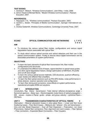 68
TEXT BOOKS:
1. Andreas.F. Molisch, “Wireless Communications”, John Wiley – India, 2006.
2. Simon Haykin & Michael Moher, “Modern Wireless Communications”, Pearson
Education, 2007.
REFERENCES:
1. Rappaport. T.S., “Wireless communications”, Pearson Education, 2003.
2. Gordon L. Stuber, “Principles of Mobile Communication”, Springer International Ltd.,
2001.
3. Andrea Goldsmith, Wireless Communications, Cambridge University Press, 2007.
EC2402 OPTICAL COMMUNICATION AND NETWORKING L T P C
3 0 0 3
AIM
 To introduce the various optical fiber modes, configurations and various signal
degradation factors associated with optical fiber.
 To study about various optical sources and optical detectors and their use in the
optical communication system. Finally to discuss about digital transmission and its
associated parameters on system performance.
OBJECTIVES
 To learn the basic elements of optical fiber transmission link, fiber modes
configurations and structures.
 To understand the different kind of losses, signal distortion in optical wave guides
and other signal degradation factors. Design optimization of SM fibers, RI profile
and cut-off wave length.
 To learn the various optical source materials, LED structures, quantum efficiency,
Laser diodes and different fiber amplifiers.
 To learn the fiber optical receivers such as PIN APD diodes, noise performance in
photo detector, receiver operation and configuration.
 To learn fiber slicing and connectors, noise effects on system performance,
operational principles WDM and solutions.
UNIT I INTRODUCTION 9
Introduction, Ray theory transmission- Total internal reflection-Acceptance angle –
Numerical aperture – Skew rays – Electromagnetic mode theory of optical propagation –
EM waves – modes in Planar guide – phase and group velocity – cylindrical fibers –
SM fibers.
UNIT II TRANSMISSION CHARACTERISTICS OF OPTICAL FIBERS 9
Attenuation – Material absorption losses in silica glass fibers – Linear and Non linear
Scattering losses - Fiber Bend losses – Midband and farband infra red transmission –
Intra and inter Modal Dispersion – Over all Fiber Dispersion – Polarization- non linear
Phenomena. Optical fiber connectors, Fiber alignment and Joint Losses – Fiber Splices
– Fiber connectors – Expanded Beam Connectors – Fiber Couplers.
 