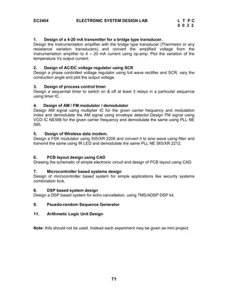 71
EC2404 ELECTRONIC SYSTEM DESIGN LAB L T P C
0 0 3 2
1. Design of a 4-20 mA transmitter for a bridge type transducer.
Design the Instrumentation amplifier with the bridge type transducer (Thermistor or any
resistance variation transducers) and convert the amplified voltage from the
instrumentation amplifier to 4 – 20 mA current using op-amp. Plot the variation of the
temperature Vs output current.
2. Design of AC/DC voltage regulator using SCR
Design a phase controlled voltage regulator using full wave rectifier and SCR, vary the
conduction angle and plot the output voltage.
3. Design of process control timer
Design a sequential timer to switch on & off at least 3 relays in a particular sequence
using timer IC.
4. Design of AM / FM modulator / demodulator
Design AM signal using multiplier IC for the given carrier frequency and modulation
index and demodulate the AM signal using envelope detector.Design FM signal using
VCO IC NE566 for the given carrier frequency and demodulate the same using PLL NE
565.
5. Design of Wireless data modem.
Design a FSK modulator using 555/XR 2206 and convert it to sine wave using filter and
transmit the same using IR LED and demodulate the same PLL NE 565/XR 2212.
6. PCB layout design using CAD
Drawing the schematic of simple electronic circuit and design of PCB layout using CAD
7. Microcontroller based systems design
Design of microcontroller based system for simple applications like security systems
combination lock.
8. DSP based system design
Design a DSP based system for echo cancellation, using TMS/ADSP DSP kit.
9. Psuedo-random Sequence Generator
11. Arithmetic Logic Unit Design
Note: Kits should not be used. Instead each experiment may be given as mini project.
 